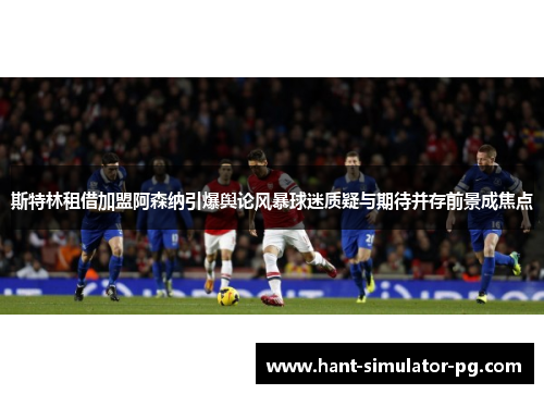斯特林租借加盟阿森纳引爆舆论风暴球迷质疑与期待并存前景成焦点